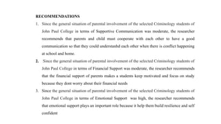 RECOMMENDATIONS
1. Since the general situation of parental involvement of the selected Criminology students of
John Paul College in terms of Supportive Communication was moderate, the researcher
recommends that parents and child must cooperate with each other to have a good
communication so that they could understanhd each other when there is conflict happening
at school and home.
2. Since the general situation of parental involvement of the selected Criminology students of
John Paul College in terms of Financial Support was moderate, the researcher recommends
that the financial support of parents makes a students keep motivated and focus on study
because they dont worry about their financial needs
3. Since the general situation of parental involvement of the selected Criminology students of
John Paul College in terms of Emotional Support was high, the researcher recommends
that emotional support plays an important role because it help them build resilience and self
confident
 