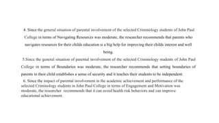 4. Since the general situation of parental involvement of the selected Criminology students of John Paul
College in terms of Navigating Resources was moderate, the researcher recommends that parents who
navigates resources for their childs education si a big help for improving their childs interest and well
being.
5.Since the general situation of parental involvement of the selected Criminology students of John Paul
College in terms of Boundaries was moderate, the researcher recommends that setting boundaries of
parents to their child establishes a sense of security and it teaches their students to be independent.
6. Since the impact of parental involvement in the academic achievement and performance of the
selected Criminology students in John Paul College in terms of Engagement and Motivation was
moderate, the researcher recommends that it can avoid health risk behaviors and can improve
educational achievement.
 