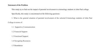 Statement of the Problem
This study try to find out the impact of parental involvement in criminology students in John Paul college.
Specifically, this study is concentrated on the following questions:
1. What is the general situation of parental involvement of the selected Criminology students of John Paul
College in terms of:
1.1 Supportive Communication
1.2 Financial Support
1.3 Emotional Support
1.4 Navigating Resources
1.5 Boundaries
 