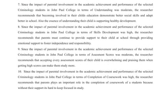 7. Since the impact of parental involvement in the academic achievement and performance of the selected
Criminology students in John Paul College in terms of Understanding was moderate, the researcher
reconmmends that becoming involved in their childs education demonstrate better social skills and adapt
better in school. Also the essence of understanding their child is supporting healthy development.
8. Since the impact of parental involvement in the academic achievement and performance of the selected
Criminology students in John Paul College in terms of Skills Development was high, the researcher
recommends that parents must continue to provide support to their child at school through providing
emotional support to foster independence and responsibility.
9. Since the impact of parental involvement in the academic achievement and performance of the selected
Criminology students in John Paul College in terms of Assesment Scores was moderate, the researcher
recommends that accepting every assessment scores of their child is overwhelming and praising them when
getting high scores can make them study more.
10. Since the impact of parental involvement in the academic achievement and performance of the selected
Criminology students in John Paul College in terms of Completion of Coursework was high, the researcher
recommends that parents plays an important role in the completion of coursework of a students because
without their support its hard to keep focused in study.
 