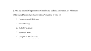 2. What are the impact of parental involvement in the academic achievement and performance
of the selected Criminology students in John Paul college in terms of:
2.1. Engagement and Motivation
2.2. Understanding
2.3 Skills Development
2.4 Assesment Scores
2.5 Completion of Coursework
 