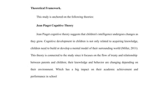 Theoretical Framework.
This study is anchored on the following theories:
Jean Piaget Cognitive Theory
Jean Piaget cognitive theory suggests that children's intelligence undergoes changes as
they grow. Cognitive development in children is not only related to acquiring knowledge,
children need to build or develop a mental model of their surrounding world (Miller, 2011).
This theory is connected to the study since it focuses on the flow of treaty and relationship
between parents and children; their knowledge and behavior are changing depending on
their environment. Which has a big impact on their academic achievement and
performance in school
 