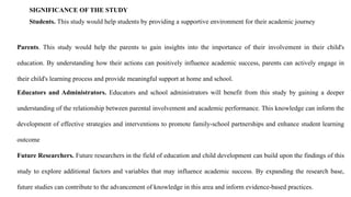 SIGNIFICANCE OF THE STUDY
Students. This study would help students by providing a supportive environment for their academic journey
Parents. This study would help the parents to gain insights into the importance of their involvement in their child's
education. By understanding how their actions can positively influence academic success, parents can actively engage in
their child's learning process and provide meaningful support at home and school.
Educators and Administrators. Educators and school administrators will benefit from this study by gaining a deeper
understanding of the relationship between parental involvement and academic performance. This knowledge can inform the
development of effective strategies and interventions to promote family-school partnerships and enhance student learning
outcome
Future Researchers. Future researchers in the field of education and child development can build upon the findings of this
study to explore additional factors and variables that may influence academic success. By expanding the research base,
future studies can contribute to the advancement of knowledge in this area and inform evidence-based practices.
 