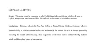 SCOPE AND LIMITATION
Scope: This study would be conducted at John Paul College in Roxas Oriental Mindoro. It aims to
explore how parental involvement affects the academic performance of criminology students
Limitations: The study is limited to John Paul College in Roxas, Oriental Mindoro, which may affect its
generalizability to other regions or institutions. Additionally, the sample size will be limited, potentially
impacting the breadth of the findings. Data on parental involvement will be self-reported by students,
which could introduce biases or inaccuracies.
 