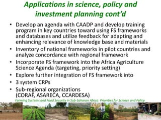 Farming Systems and Food Security in Sub-Saharan Africa: Priorities for Science and Policy
Applications in science, policy and
investment planning cont’d
• Develop an agenda with CAADP and develop training
program in key countries toward using FS frameworks
and databases and utilize feedback for adapting and
enhancing relevance of knowledge base and materials
• Inventory of national frameworks in pilot countries and
analyze concordance with regional framework
• Incorporate FS framework into the Africa Agriculture
Science Agenda (targeting, priority setting)
• Explore further integration of FS framework into
• 3 system CRPs
• Sub-regional organizations
(CORAF, ASARECA, CCARDESA)
 
