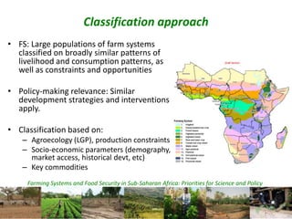 Farming Systems and Food Security in Sub-Saharan Africa: Priorities for Science and Policy
Classification approach
• FS: Large populations of farm systems
classified on broadly similar patterns of
livelihood and consumption patterns, as
well as constraints and opportunities
• Policy-making relevance: Similar
development strategies and interventions
apply.
• Classification based on:
– Agroecology (LGP), production constraints
– Socio-economic parameters (demography,
market access, historical devt, etc)
– Key commodities
 
