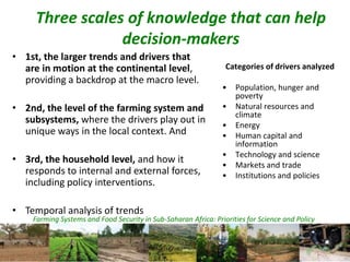 Farming Systems and Food Security in Sub-Saharan Africa: Priorities for Science and Policy
Three scales of knowledge that can help
decision-makers
• 1st, the larger trends and drivers that
are in motion at the continental level,
providing a backdrop at the macro level.
• 2nd, the level of the farming system and
subsystems, where the drivers play out in
unique ways in the local context. And
• 3rd, the household level, and how it
responds to internal and external forces,
including policy interventions.
• Temporal analysis of trends
Categories of drivers analyzed
• Population, hunger and
poverty
• Natural resources and
climate
• Energy
• Human capital and
information
• Technology and science
• Markets and trade
• Institutions and policies
 