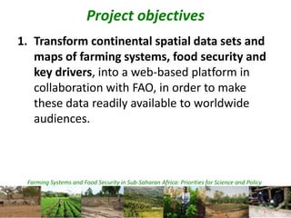 Farming Systems and Food Security in Sub-Saharan Africa: Priorities for Science and Policy
Project objectives
1. Transform continental spatial data sets and
maps of farming systems, food security and
key drivers, into a web-based platform in
collaboration with FAO, in order to make
these data readily available to worldwide
audiences.
 