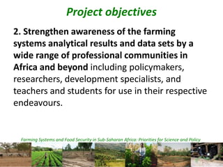Farming Systems and Food Security in Sub-Saharan Africa: Priorities for Science and Policy
Project objectives
2. Strengthen awareness of the farming
systems analytical results and data sets by a
wide range of professional communities in
Africa and beyond including policymakers,
researchers, development specialists, and
teachers and students for use in their respective
endeavours.
 