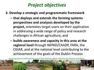 Farming Systems and Food Security in Sub-Saharan Africa: Priorities for Science and Policy
Project objectives
3. Develop a strategic and programmatic framework
– that deploys and extends the farming systems
perspectives and analyses developed by the
project, orientates target users on their application
in addressing a wide range of policy and research
challenges in African agriculture, and
– builds awareness and capacity in this area at the
regional level through NEPAD/CAADP, FARA, the
CGIAR, and at the national level contributing to the
achievement of the goals of the Dublin Process
 
