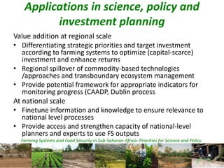 Farming Systems and Food Security in Sub-Saharan Africa: Priorities for Science and Policy
Applications in science, policy and
investment planning
Value addition at regional scale
• Differentiating strategic priorities and target investment
according to farming systems to optimize (capital-scarce)
investment and enhance returns
• Regional spillover of commodity-based technologies
/approaches and transboundary ecosystem management
• Provide potential framework for appropriate indicators for
monitoring progress (CAADP, Dublin process
At national scale
• Finetune information and knowledge to ensure relevance to
national level processes
• Provide access and strengthen capacity of national-level
planners and experts to use FS outputs
 