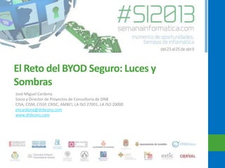 El Reto del BYOD Seguro: Luces y
Sombras
José Miguel Cardona
Socio y Director de Proyectos de Consultoría de DNB
CISA, CISM, CISSP, CRISC, AMBCI, LA ISO 27001, LA ISO 20000
jmcardona@dnbcons.com
www.dnbcons.com
 