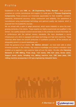 A Member of
P r o f i l e
Established in the year 1996, we, “JM Engineering Works, Mumbai”, have grounded
ourselves as a prime manufacturer and supplier of a wide gamut of Process Engineering
Components. These products are immensely appreciated for their durability, corrosion-
resistance, dimensional accuracy, sturdy construction and reliability. Our assortment is
manufactured using sophisticated technology and optimum quality raw material, which is
acquired from the trustworthy sources.
We are armed with a team of adept personnel, which works tirelessly to serve the ever-
growing demands of the clients. These experts are highly experienced and qualified in this
domain. Our quality analysts conduct several tests on the products to ensure that these are
in conformance with the defined industry standards. We have developed a sound
infrastructure unit, which is equipped with latest technology and high tech machines. These
machines allow faster and smooth production of qualitative products. All the products are
adequately stored in a sound warehouse unit.
Under the guidance of our mentor, “Mr. Mathew Johnson’, we have been able to attain
immense success in the industry. His massive knowledge and constant motivation have
enabled us to augment a vast customer base all over the nation. We also offer Clamping
Elements of CNC Milling, Press shop, Tool rooms, CNC Soft Jaws, Screw Jacks,
Support screw Jacks, Grinding vice, Milling machine vice, CNC base plate, CNC
milling machine accessories & All type engineering industrial items.
 