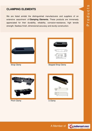 A Member of
CLAMPING ELEMENTS
We are listed amidst the distinguished manufacturers and suppliers of an
extensive assortment of Clamping Elements. These products are immensely
appreciated for their durability, reliability, corrosion-resistance, high tensile
strength, flawless finish, dimensional accuracy and sturdy construction.
Strap Clamp Stepped Strap Clamp
Pinch Clamp U Clamp
Products
 