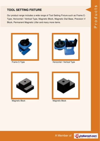 A Member of
TOOL SETTING FIXTURE
Our product range includes a wide range of Tool Setting Fixture such as Frame C-
Type, Horizontal / Vertical Type, Magnetic Block, Magnetic Dial Base, Precision V
Block, Permanent Magnetic Lifter and many more items.
Frame C-Type Horizontal / Vertical Type
Magnetic Block Magnetic Block
Products
 