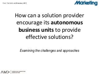 From: Tuli, Kohli, and Bharadwaj (2007)
How can a solution provider
encourage its autonomous
business units to provide
effective solutions?
Examining the challenges and approaches
 
