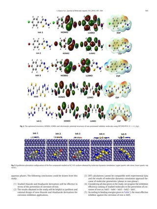 aqueous phases. The following conclusions could be drawn from this
study:
(1) Studied thiazole and thiadiazole derivatives will be effective in
terms of the prevention of corrosion of iron.
(2) The results obtained in the study will be helpful in synthesis and
rational design of new thiazole and thiadiazole derivatives for
corrosion inhibition applications.
(3) DFT calculations cannot be compatible with experimental data
and the results of molecular dynamics simulation approach be-
cause of molecular geometries (planar or non-planar).
(4) Considering all data given in the study, we propose the inhibition
efﬁciency ranking of studied molecules in the prevention of cor-
rosion of iron as: Inh5 N Inh4 N Inh3 N Inh2 N Inh1.
(5) According to binding energies given in Table 5, the most effective
inhibitor against the corrosion of iron is Inh5.
Fig. 2. The optimized structures, HOMOs, LUMOs and electrostatic potential structures of non-protonated inhibitor molecules using DFT/B3LYP/6-31++G (d,p).
Fig. 3. Equilibrium adsorption conﬁgurations of the ﬁve compounds studied on Fe(110) surfaces obtained by molecular dynamics simulations (upper panels: side views; lower panels: top
views).
503S. Kaya et al. / Journal of Molecular Liquids 219 (2016) 497–504
 