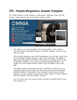 JM - Omnia Responsive Joomla Template
JM – Omnia Responsive Joomla Template is a multi-purpose professional Joomla with fully
responsive design and retina ready using unlimited parallax modules.
 JM – Omnia is one of the best templates for personal portfolios, creative agencies,
corporate businesses, photography businesses and fashion companies, even it can meet
other your targets.
With powerful administrator panel and full documentation it can be easily adapted to suit
any size of business including individual, small or large corporations. The template is
fully loaded with extensions and features to help you create a stunning and slick. Using
the Revolution Slideshow you can easily create stunning animated slideshows. The
template also boasts unlimited parallex modules to give the template a slick creative
edge.
The template is built on the Bootstrap and Helix II framework you will find it easy to
manage the styling and colors of your site, whilst having full control over the modules
and module positions. The template is ready to deploy for small, medium and large
businesses, any type of industry, school websites, medical websites, corporate companies,
blue chip companies, and travel & holiday companies.
Now try its demo to get more awesome features and enjoy its wonderful theme to know
how wonderful it is!
 