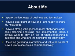 About Me

●   I speak the language of business and technology
●   I have a clear point of view and I am happy to share
    my knowledge.
●   I have a strong willingness to meet challenges and I
    enjoy planning, analysing and implementing tasks. I
    always want to stay on top of what's happening in
    business and what are the highlights for technology.
●   I focus on gathering information and value all points of
    view. I like to see issues comprehensively.
 