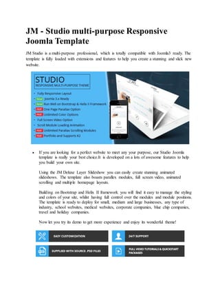 JM - Studio multi-purpose Responsive
Joomla Template
JM Studio is a multi-purpose professional, which is totally compatible with Joomla3 ready. The
template is fully loaded with extensions and features to help you create a stunning and slick new
website.
 If you are looking for a perfect website to meet any your purpose, our Studio Joomla
template is really your best choice.It is developed on a lots of awesome features to help
you build your own site.
Using the JM Deluxe Layer Slideshow you can easily create stunning animated
slideshows. The template also boasts parallex modules, full screen video, animated
scrolling and multiple homepage layouts.
Building on Bootstrap and Helix II framework you will find it easy to manage the styling
and colors of your site, whilst having full control over the modules and module positions.
The template is ready to deploy for small, medium and large businesses, any type of
industry, school websites, medical websites, corporate companies, blue chip companies,
travel and holiday companies.
Now let you try its demo to get more experience and enjoy its wonderful theme!
 