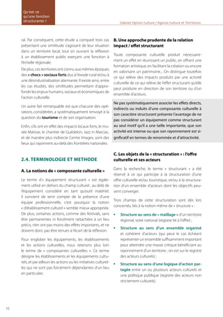 ral. Par conséquent, cette étude a comparé trois cas
présentant une similitude s’agissant de leur situation
dans un territoire local, tout en ouvrant la réflexion
à un établissement public exerçant une fonction à
l’échelle régionale.
De plus, ces territoires ont connu aux mêmes époques
des « chocs » sociaux forts dus à l’exode rural et/ou à
une désindustrialisation alarmante. Il existe ainsi, entre
les cas étudiés, des similitudes permettant d’appro-
fondir les enjeux humains, sociaux et économiques de
l’action culturelle.
Un autre fait remarquable est que chacune des opé-
rations considérées a systématiquement renvoyé à la
question du tourisme et de son organisation.
Enfin, s’ils ont en effet des impacts locaux forts, le mu-
sée Matisse, le chantier de Guédelon, Jazz in Marciac,
et de manière plus indirecte Centre Images, sont des
lieux qui rayonnent au-delà des frontières nationales.
2.4. TERMINOLOGIE ET METHODE
A. La notions de « composante culturelle »
Le terme d’« équipement structurant » est égale-
ment utilisé en dehors du champ culturel ; au delà de
l’équipement considéré en tant qu’outil matériel,
il convient de tenir compte de la présence d’une
équipe professionnelle, c’est pourquoi la notion
« d’établissement culturel » semble mieux appropriée.
De plus, certaines actions, comme des festivals, sans
être permanentes ni forcément rattachées à un lieu
précis, n’en ont pas moins des effets importants, et ne
doivent donc pas être tenues à l’écart de la réflexion.
Pour englober les équipements, les établissements
et les actions culturelles, nous retenons plus loin
le terme de « composantes culturelles ». Ce terme
désigne les établissements et les équipements cultu-
rels, et par ailleurs les actions ou les initiatives culturel-
les qui ne sont pas forcément dépendantes d’un lieu
en particulier.
B. Une approche prudente de la relation
impact / effet structurant
Toute composante culturelle produit nécessaire-
ment un effet en réunissant un public, en offrant une
formation artistique, en facilitant la création ou encore
en valorisant un patrimoine... On distingue toutefois
ce qui relève des impacts produits par une activité
culturelle de ce qui relève de l’effet structurant qu’elle
peut produire en direction de son territoire ou d’un
ensemble d’acteurs.
Ne pas systématiquement associer les effets directs,
indirects ou induits d’une composante culturelle à
son caractère structurant présente l’avantage de ne
pas considérer un équipement comme structurant
au seul motif qu’il a une taille importante, que son
activité est intense ou que son rayonnement est si-
gnificatif en termes de renommée et d’attractivité.
C. Les objets de la « structuration » : l’offre
culturelle et ses acteurs
Dans la recherche, le terme « structurant » a été
réservé à ce qui participe à la structuration d’une
offre culturelle et/ou touristique, et/ou à la structura-
tion d’un ensemble d’acteurs dont les objectifs peu-
vent converger.
Trois champs de cette structuration sont dès lors
concernés, liés à la notion même de « structure » :
Structure au sens de « maillage »•	 d’un territoire
régional, voire national (registre lié à l’offre) ;
Structure au sens d’un ensemble organisé•	
et cohérent d’acteurs (qui peut le cas échéant
représenter un ensemble suffisamment important
pour atteindre une masse critique bénéficiant au
rayonnement d’un territoire ; on est sur le registre
des acteurs culturels) ;
Structure au sens d’une logique d’action par-•	
tagée entre un ou plusieurs acteurs culturels et
une politique publique (registre des acteurs non
strictement culturels).
Cabinet Option Culture / Agence Culture et Territoires
Qu’est ce
qu’une fonction
structurante !
10
 