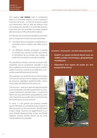 Ceci suppose une relation entre la composante
visée et un ensemble d’acteurs, ce qui a orienté les
recherches de terrain – et donc les questions posées
aux interlocuteurs. Mais au delà des relations entre
une composante culturelle et un ensemble d’acteurs,
le territoire dans son ensemble, le contexte, apparaît
déterminant pour l’efficacité de telles relations.
Il en découle deux champs d’investigation particuliers
(pris en charge dans le cadre de la seconde étude) :
L’inscription de la composante culturelle dans un•	
ensemble comme condition des effets structu-
rants ;
Les différentes échelles territoriales à prendre•	
en compte pour mesurer les effets structurants,
et l’articulation de ces échelles avec l’espace de
projet de la composante culturelle considérée.
Plus précisément, l’étude a ainsi été construite selon
l’hypothèse qu’une composante culturelle ne peut
être considérée comme structurante qu’à la condition
qu’elle s’inscrive (ou inscrive ses activités) dans un en-
semble auquel elle participe activement.
Elle y participe, non seulement par son action propre,
mais aussi (et surtout) comme catalyseur, producteur
de ressources spécifiques (professionnelles, notam-
ment), espace de relations entre acteurs, etc.
C’est ainsi que – quels que soient les objectifs assignés
à une composante culturelle (rayonnement ou struc-
turation de l’activité culturelle locale) – il convient de
déterminer aussi précisément que possible les condi-
tions nécessaires pour qu’elle exerce une fonction dé-
terminante pour son environnement.
En outre, il a été postulé que plusieurs échelles
peuvent être prises en considération pour mesurer un
effet structurant sur l’environnement : l’échelle locale,
le local « élargi » (comme une agglomération ou un
pays), l’échelle départementale, et bien sûr l’échelle
régionale. D’autres échelles (bassins de vie, zones
transfrontalières) sont possibles.
Cabinet Option Culture / Agence Culture et Territoires
Le terme « structurant » est ainsi nécessairement :
Relatif à un espace territorial donné (avec ses•	
réalités sociales, économiques, géographiques
et politiques),
Dépendant d’un espace de projet (au sens•	
prospectif du terme).
Qu’est ce
qu’une fonction
structurante !
11
 