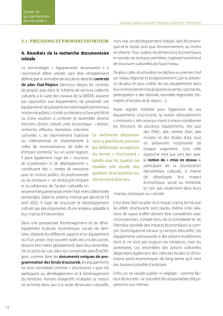 3.1. PRECISIONS ET PREMIERE DEFINITION
A. Résultats de la recherche documentaire
initiale
La terminologie « équipements structurants » a
commencé d’être utilisée, sans être véritablement
définie, par le ministère de la culture dans les contrats
de plan Etat-Région (devenus depuis les contrats
de projet), puis dans le Schéma de services collectifs
culturels, à la suite des travaux de la DATAR, souvent
par opposition aux équipements de proximité. Les
équipementsstructurantsrenvoientexplicitementaux
notionsdepôle(s),«fondéssurl’existenced’unespécificité
ou d’une vocation à conforter et rassembler diverses
fonctions d’ordre culturel, voire économique : création,
recherche, diffusion, formation, industries
culturelles », de rayonnement (national
ou international) et implicitement à
celles de reconnaissance, de taille et
d’impact territorial. Sur un autre registre,
il peut également s’agir de « structures
de coordination et de développement »,
constituant des « centres de ressources
pour les acteurs publics, les professionnels
ou les amateurs » et renforçant l’impact
et la cohérence de l’action culturelle en
resserrantlespartenariatsentrel’Étatetlescollectivités
territoriales. Selon le schéma institué par décret le 18
avril 2002, il s’agit de structurer le développement
culturel par des organismes d’une ampleur adaptée à
leur champ d’intervention.
Dans une perspective d’aménagement et de déve-
loppement (culturel, économique, social) du terri-
toire, d’abord, les différents aspects d’un équipement
ou d’un projet, trop souvent isolés les uns des autres,
doivent être traités globalement, dans leur ensemble.
De ce point de vue, dans les contrats de plan État/Ré-
gion, comme dans les documents uniques de pro-
grammationdesfondsstructurels, les équipements
ne sont considérés comme « structurants » que s’ils
participent au développement et à l’aménagement
du territoire. Partant d’objectifs multiples, la notion
ne se limite donc pas à la seule dimension culturelle,
mais vise un développement intégré, liant l’économi-
que et le social, ainsi que l’environnement, au moins
en théorie. Pour autant, les dimensions économiques
et sociales ne sont pas premières, s’agissant avant tout
de structures culturelles de haut niveau.
De plus, cette structuration se décline au premier chef
au niveau régional et progressivement, par la présen-
ce de plus en plus visible de ces équipements dans
leur environnement local (portes ouvertes, spectacles,
participation à des festivals, tournées régionales, for-
mation d’artistes de la région…).
Autre registre mobilisé pour l’approche de ces
équipements structurants, la notion d’équipements
« innovants », tels ceux qui visent à mieux coordonner
les fonctions de plusieurs équipements, tels que
des FRAC, des centres d’art, des
musées et des écoles d’art, tout
en préservant l’autonomie de
chaque organisme. Une telle
approche n’est pas sans lien avec
la notion de « mise en réseau »,
participant de la structuration
d’ensembles culturels, à même
de développer leur impact
économique, social ou territorial,
et non pas seulement dans leurs
champs artistiques ou culturels.
C’est donc bien au plan d’un impact à long terme que
les effets structurants sont placés, même si les rela-
tions de cause à effet doivent être considérées avec
circonspection, compte tenu de la complexité et de
l’étendue possible des impacts économiques (y com-
pris touristiques) et sociaux (y compris éducatifs). Les
équipements sont associés à des actions multiformes
dont ils ne sont pas toujours les initiateurs, mais les
partenaires. Les retombées des actions culturelles
dépendent également des volontés locales et d’évo-
lutions socio-économiques de long terme qu’il n’est
pas toujours possible d’anticiper.
Enfin, on ne saurait oublier, ni négliger – comme fac-
teur de réussite – la notoriété des responsables d’équi-
pements eux-mêmes.
La recherche documen-
taire a permis de préciser
les différentes acceptions
du terme « structurant »
tandis que les quatre cas
étudiés ont révélé des
qualités structurantes ex-
trêmement diverses.
Cabinet Option Culture / Agence Culture et Territoires
Qu’est ce
qu’une fonction
structurante !
13
 