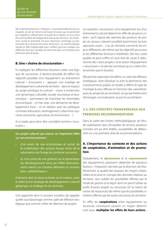 NB:ladernièredimension,«Politique»,n’apasétéétudiéedanslescas
enquêtés, du fait de l’absence de travail de terrain qui ne permettait
pas d’apprécier suffisamment la qualité de la relation au tissu local.
Elle avait toutefois été intégrée dans deux autres fonctions : les dimen-
sions sociale et territoriale. On peut néanmoins s’interroger sur l’op-
portunité de la dissocier des autres dimensions : la volonté politique
semble en effet indispensable pour conférer toute leur ampleur aux
différentes fonctions étudiées, les relier entre elles sur le territoire et les
pérenniser dans le temps.
B. Une « chaîne de structuration »
En replaçant les différentes fonctions selon une logi-
que de succession, il devient possible de définir les
objectifs possibles d’un équipement ou événement
culturel « structurant » : appuyer une stratégie de
développement culturel de territoire – dans le respect
du projet artistique et culturel – visant à enclencher
une dynamique culturelle, sociale, touristique et éco-
nomique – permettant de maximiser les retombées
économiques – en lien avec une démarche de déve-
loppement local – et en relation avec les politiques
connexes (éducation, aménagement, urbanisme, tou-
risme, économie, agriculture, environnement…).
A ce stade, peut donc être considéré comme « struc-
turant » :
Un projet culturel qui exerce un important effet
sur son environnement :
d’un point de vue économique et social, de•	
la mobilisation des acteurs locaux et/ou de la
valorisation de l’image du territoire concerné ;
et, d’un point de vue général, sur la dynamique•	
du développement local par l’effet d’entraîne-
ment exercé sur d’autres éléments et services
plus « périphériques ».
Il devient alors le pivot, le levier ou le moteur, voire
le relais d’une stratégie de développement culturel
global par un maillage fin du territoire.
Une approche dont il convient toutefois de rappeler
qu’elle vaut davantage comme cadre de réflexion stra-
tégique que comme critère de sélection de projets.
Le caractère « structurant » d’un équipement (ou d’un
événement) culturel dépend en effet de plusieurs cri-
tères : qu’il s’agisse des attentes des porteurs de pro-
jet, du secteur culturel considéré (patrimoine, lecture,
spectacle vivant…) ou du territoire concerné, les en-
jeux diffèreront, de même que les objectifs poursuivis
et les différentes fonctions mobilisées. Dès lors, cette
qualité ne peut suffire en tout état de cause à sélec-
tionner des « bons projets » et la notion d’équipement
« structurant » ne devrait constituer qu’un critère d’in-
tervention parmi d’autres.
Elle permet cependant de définir un cadre de réflexion
stratégique, voire d’évaluer ex ante la pertinence des
investissements publics et d’aider à définir le type de
montage le plus efficace en fonction des caractéristi-
ques du projet (et du territoire), ce qui permettra ainsi
d’envisager une évaluation ex post le cas échéant.
3.3. DES CONSTATS TRANSVERSAUX AUX
PREMIERES RECOMMANDATIONS
Dans le cadre des limites méthodologiques de l’étu-
de exploratoire (pas d’enquêtes de terrain), plusieurs
constats ont pu être établis, susceptibles de débou-
cher sur une première série de recommandations.
A. L’importance du contexte et des actions
de coopération, d’animation et de promo-
tion
Globalement, le dynamisme et le rayonnement
des équipements paraissent dépendre de plusieurs
facteurs : l’impulsion donnée par la direction de l’éta-
blissement, la qualité des équipes, les moyens dispo-
nibles et la prise en compte des données relatives au
territoire, sans oublier les possibilités offertes par le
mode de gestion et la façon dont on peut l’utiliser au
profit d’autres projets ou structures (cf. la notion de
centre de ressources) de même que les possibilités si-
milaires offertes par les autres structures du territoire.
En effet, les coopérations entre équipements ou
structures constituent souvent un moyen détermi-
nant pour multiplier les effets de leurs actions ;
Cabinet Option Culture / Agence Culture et Territoires
Qu’est ce
qu’une fonction
structurante !
15
 