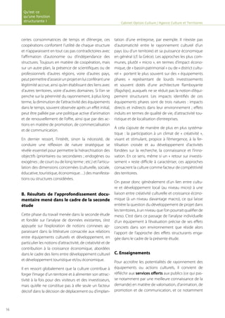 certes consommatrices de temps et d’énergie, ces
coopérations confortent l’utilité de chaque structure
et n’apparaissent en tout cas pas contradictoires avec
l’affirmation d’autonomie ou d’indépendance des
structures. Toujours en matière de coopération, mais
sur un autre plan, la présence de scientifiques ou de
professionnels d’autres régions, voire d’autres pays,
peutpermettred’asseoirunprojetenluiconférantune
légitimité accrue, ainsi qu’en établissant des liens avec
d’autres territoires, voire d’autres domaines. Si l’on se
penche sur la pérennité du rayonnement, à plus long
terme, la diminution de l’attractivité des équipements
dans le temps, souvent observée après un effet initial,
peut être palliée par une politique active d’animation
et de renouvellement de l’offre, ainsi que par des ac-
tions en matière de promotion, de commercialisation
et de communication.
En dernier ressort, l’intérêt, sinon la nécessité, de
conduire une réflexion de nature stratégique se
révèle essentiel pour permettre la hiérarchisation des
objectifs (prioritaires ou secondaires ; endogènes ou
exogènes ; de court ou de long terme ; etc.) et l’articu-
lation des dimensions concernées (culturelle, sociale,
éducative, touristique, économique…) des manifesta-
tions ou structures considérées.
B. Résultats de l’approfondissement docu-
mentaire mené dans le cadre de la seconde
étude
Cette phase du travail menée dans la seconde étude
et fondée sur l’analyse de données existantes, s’est
appuyée sur l’exploration de notions connexes ap-
paraissant dans la littérature consacrée aux relations
entre équipements culturels et développement, en
particulier les notions d’attractivité, de créativité et de
contribution à la croissance économique, abordées
dans le cadre des liens entre développement culturel
et développement touristique et/ou économique.
Il en ressort globalement que la culture contribue à
forger l’image d’un territoire et à alimenter son attrac-
tivité à la fois pour des visiteurs et des investisseurs,
mais qu’elle ne constitue pas à elle seule un facteur
décisif dans la décision de déplacement ou d’implan-
tation d’une entreprise, par exemple. Il n’existe pas
d’automaticité entre le rayonnement culturel d’un
pays (ou d’un territoire) et sa puissance économique
en général (cf. la Grèce). Les approches les plus com-
munes, plutôt « micro », en termes d’impact écono-
mique, de « bassin patrimonial » ou de « district cultu-
rel » portent le plus souvent sur des « équipements
phares » représentant de lourds investissements
et souvent dotés d’une architecture flamboyante
(flagships), auxquels ne se réduit pas la notion d’équi-
pement structurant. Les impacts identifiés de ces
équipements phares sont de trois natures : impacts
directs et indirects dans leur environnement ; effets
induits en termes de qualité de vie, d’attractivité tou-
ristique et de localisation d’entreprises.
A cela s’ajoute de manière de plus en plus systéma-
tique : la participation à un climat de « créativité »,
vivant et stimulant, propice à l’émergence, à la fer-
tilisation croisée et au développement d’activités
fondées sur la recherche, la connaissance et l’inno-
vation. En ce sens, même si un « retour sur investis-
sement » reste difficile à caractériser, ces approches
consacrent la culture comme facteur de compétitivité
des territoires.
On passe donc généralement d’un lien entre cultu-
re et développement local (au niveau micro) à une
liaison entre créativité culturelle et croissance écono-
mique (à un niveau davantage macro), ce qui laisse
entière la question du développement de projet dans
les territoires, à un niveau que l’on pourrait qualifier de
meso. C’est dans ce passage de l’analyse individuelle
d’un équipement à l’évaluation précise de ses effets
concrets dans son environnement que réside alors
l’apport de l’approche des effets structurants enga-
gée dans le cadre de la présente étude.
C. Enseignements
Pour accroître les potentialités de rayonnement des
équipements ou actions culturels, il convient de
réfléchir aux services offerts aux publics (ce qui pas-
se notamment par une meilleure connaissance de la
demande) en matière de valorisation, d’animation, de
promotion et de communication, et ce notamment
Cabinet Option Culture / Agence Culture et Territoires
Qu’est ce
qu’une fonction
structurante !
16
 