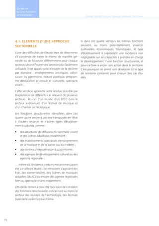 4.1. ELEMENTS D’UNE APPROCHE
SECTORIELLE
L’une des difficultés de l’étude était de déterminer
s’il convenait de traiter le thème de manière gé-
nérale ou de l’aborder différemment pour chaque
secteurculturel.Pourrendrelanotionplusfacilement
utilisable, il est apparu utile d’essayer de la décliner
par domaine : enseignements artistiques, valori-
sation du patrimoine, lecture publique, program-
me d’éducation artistique et culturelle, spectacle
vivant…
Cette seconde approche a été rendue possible par
l’exploration de différents cas relevant de plusieurs
secteurs : les cas d’un musée, d’un EPCC dans le
secteur audiovisuel, d’un festival de musique et
d’un chantier archéologique.
Les fonctions structurantes identifiées dans ces
quatre cas ne peuvent pas être transposées en l’état
à d’autres secteurs et d’autres types d’établisse-
ments culturels comme :
des structures de diffusion du spectacle vivant•	
et des scènes labellisées notamment ;
des établissements spécialisés d’enseignement•	
de la musique et de la danse (ou du théâtre) ;
des centres d’interprétation du patrimoine ;•	
des agences de développement culturel ou des•	
agences régionales ;
… même si à l’évidence, certains mécanismes (ayant
été par ailleurs étudiés) se retrouvent s’agissant des
Frac, des conservatoires, des Scènes de musiques
actuelles (SMAC) ou encore des agence régionales
liées au spectacle vivant, notamment.
L’étude de terrain a donc été l’occasion de constater
des fonctions structurantes concernant au moins le
secteur des musées, de l’archéologie, des festivals
(spectacle vivant) et du cinéma.
Si dans ces quatre secteurs les mêmes fonctions
peuvent, au moins potentiellement, s’exercer
(culturelles, économiques, touristiques), le type
d’établissement a cependant une incidence non
négligeable sur ses capacités à prendre en charge
le développement d’une fonction structurante, et
pour ce faire à ancrer son action dans le territoire.
C’est pourquoi on prend soin d’associer ici le type
de territoire concerné pour chacun des cas étu-
diés.
Cabinet Option Culture / Agence Culture et Territoires
Qu’est ce
qu’une fonction
structurante !
19
 