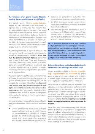 A. Fonctions d’un grand musée départe-
mental dans un milieu rural en difficulté
Créé dans les années 1950, le musée Matisse a
rouvert en 2002 dans des locaux réaménagés et
agrandis pour la circonstance. Il est implanté dans
un ancien bassin industriel du nord et qui a subi
de plein fouet la crise du textile. Pour les personnes
interrogées, le musée Matisse du Cateau-Cambrésis
représente un élément essentiel du paysage cultu-
rel du Nord. Même si, au cours de son histoire, il a
été l’objet de passions, ou au contraire d’incompré-
hensions ou de méfiance, il est devenu aujourd’hui
et pour tous une référence indéniable.
Au plan départemental et régional, le musée s’ins-
crit comme l’une des composantes principales d’un
ensemble d’établissements muséaux. Il est ainsi
l’un des constituants d’un maillage concernant
tout le nord de la France. En ce sens, il peut être
considéré comme structurant en tant que faisant
partie d’un ensemble cohérent et attractif pour
la région. Au plan national, le musée a une place
reconnue parmi les musées présentant l’œuvre et la
vie de grands artistes.
Au plan local, le musée Matisse a également impo-
sé l’image d’une institution culturelle ouverte et de
grande qualité. Avec un service des publics très dé-
veloppé, il a un impact éducatif certain. Pourtant,
c’est au plan local que l’on peut constater de mul-
tiples phénomènes tendant à minorer sa fonction
structurante, alors que tous les ingrédients sont
rassemblés pour en faire le moteur d’une dynami-
sation culturelle, sociale et même économique à
certains égards.
Les caractéristiques locales à l’origine des difficultés
à engendrer des effets structurants sont les suivan-
tes :
Un très faible nombre de structures culturelles•	
locales impliquant ainsi que le musée ne pour-
rait de fait exercer son influence sur une pro-
gression des initiatives et des pratiques (faible
taux de lieux culturels organisés et absence de
mise en valeur de certains sites patrimoniaux),
L’absence de compétences culturelles inter-•	
communales et de projet culturel de territoire,
Un déficit de moyens humains au sein du ter-•	
ritoire local, notamment en termes de « déve-
loppeurs touristiques »,
Des difficultés pour les entrepreneurs privés à•	
« anticiper sur la fréquentation engendrée par
l’implantation du musée » (100 000 visiteurs)
et une relative absence de culture touristique,
voire un « rejet du tourisme ».
Le cas du musée Matisse montre ainsi combien
il est prudent de dissocier les impacts culturels –
évidents ici au plan départemental grâce au sou-
tien du Départemental –, des effets structurants
sur un territoire, effets que le musée ne peut réel-
lement exercer autour de lui tant le contexte local
y est peu favorable (au moment de l’étude).
B. Fonctions d’une initiative privée dans le
secteur de l’archéologie en milieu rural
Ouvert au public en 1998, le chantier d’archéo-
logie expérimentale de Guédelon est prévu
pour se poursuivre encore durant une vingtaine
d’années. L’objet de ce chantier est la construction
d’une réplique d’un château fort du XIIIe siècle.
La finalité de ce chantier n’est pas seulement son
aboutissement matériel, mais bien le cheminement
des chercheurs et des bâtisseurs. La caractéristique
principale de Guédelon est le partage de ce che-
minement avec différents publics. Cette caracté-
ristique, largement relayée par les médias, a fait de
Guédelon un site désormais connu dans toute la
France et devenu le premier site touristique de
l’Yonne.
Les actions qui y sont menées et sa grande notorié-
té font du chantier une expérience exceptionnelle
ayant des effets à la fois culturels et pédagogiques,
mais aussi sociaux, touristiques et économiques. Le
site réussit en effet à attirer selon les années, un peu
plus de 200 000 visiteurs dans un territoire relative-
ment excentré, et surtout très rural.
Cabinet Option Culture / Agence Culture et Territoires
Qu’est ce
qu’une fonction
structurante !
20
 