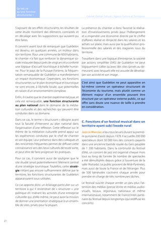 S’agissant de ses effets structurants, les résultats de
cette étude montrent des éléments contrastés et
en décalage avec les suppositions qui auraient pu
être faites.
Il convient avant tout de remarquer que Guédelon
est devenu, en quelques années, un moteur dans
son territoire. Pour une commune de 850 habitants,
le chantier n’a fait que renforcer la dynamique so-
ciale instaurée depuis près de vingt ans et a conforté
une logique d’accueil touristique à échelle humai-
ne. Pour le pays de la Puisaye-Forterre, la fréquen-
tation remarquable de Guédelon a manifestement
un impact économique. Cependant, ses fonctions
structurantes sur le plan économique et touristique
ne sont encore, à l’échelle locale, que potentielles
en raison d’un environnement complexe.
Enfin, il s’avère que le chantier expérimental joue, et
cela est remarquable, une fonction structurante
au plan national dans le domaine de la média-
tion culturelle et des recherches qui peuvent être
conduites dans ce domaine.
Dans ce cas, le terme « structurant » désigne avant
tout la faculté d’intervenir au plan national dans
l’organisation d’une réflexion. Cette réflexion sur le
thème de la médiation culturelle prend appui sur
les expériences conduites par le chef de chantier
et son équipe. Leur présence dans des colloques et
des rencontres fréquentes permet de diffuser cette
connaissance vers des lieux culturels de toute sorte,
et peut-être de faire progresser les pratiques.
Pour ce cas, il convient aussi de souligner que le
site étudié serait potentiellement l’élément central
d’une stratégie touristique. Toutefois, cette straté-
gie n’étant pas encore suffisamment définie par le
territoire, les fonctions structurantes de Guédelon
apparaissaient sous-utilisées.
Ce cas apporte donc un éclairage particulier sur un
territoire à qui il reviendrait de « structurer » une
politique en insérant les activités d’une entreprise
culturelle qui, d’elle-même, ne peut avoir la mission
de donner une orientation stratégique à un ensem-
ble de sites, privés pour la plupart.
La présence du chantier a donc favorisé la réalisa-
tion d’investissements privés pour l’hébergement
et a engendré une économie directe par le chiffre
d’affaires réalisé et réinjecté dans les salaires et les
achats sur place, mais aussi par la qualification pro-
fessionnelle des salariés et des stagiaires issus du
territoire.
Travaillant dans une logique d’entreprise, la société
par actions simplifiée (SAS) de Guédelon ne peut
logiquement s’allier qu’avec des sites (privés au de-
meurant) avec lesquels elle est assurée de dévelop-
per son activité et son image.
C’est ainsi que Guédelon ne peut apparaître en
lui-même comme un opérateur structurant de
l’économie du tourisme, mais plutôt comme un
élément majeur d’un ensemble pouvant être
structuré par un opérateur externe public, ce qui
offre sans doute une nuance de taille à prendre
en considération.
C. Fonctions d’un festival musical dans un
territoire ayant subi l’exode rural
Jazz in Marciac a lieu tous les ans durant la premiè-
re quinzaine d’août depuis 1978. Il accueille 200 000
spectateurs dont 50 000 lors des concerts payants
dans une ancienne bastide royale du Gers peuplée
de 1 200 habitants. Dans la continuité du festival
d’été, un concert de jazz est organisé chaque mois
tout au long de l’année (le nombre de spectacles
a été démultipliés depuis grâce à l’ouverture de la
salle l’Astrada). Le public provient de Midi-Pyrénées,
mais aussi de toute la France et de l’étranger. Plus
de 500 bénévoles s’activent chaque année pour
prendre en charge de très nombreuses tâches.
Le festival suscite chaque année un peu plus l’at-
tention des médias (presse écrite et médias audio-
visuels, locaux, régionaux, nationaux et même
internationaux), notamment de France Inter, parte-
naire du festival depuis longtemps (qui rediffuse les
concerts).
Cabinet Option Culture / Agence Culture et Territoires
Qu’est ce
qu’une fonction
structurante !
21
 