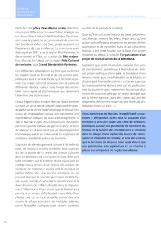 Parmi les 176 pôles d’excellence rurale sélection-
nés en juin 2006, ceux qui axaient leur stratégie sur
la culture étaient rares en Midi-Pyrénées. Parmi eux,
on trouve le projet de la communauté de commu-
nes Bastide et Vallons du Gers, projet reposant sur
l’expérience de Jazz in Marciac. La commune avait
déjà signé en 1997, avec la région Midi-Pyrénées, le
département et l’État, un contrat de Site majeur.
Puis, Marciac fut classé par la région Pôle Culturel
de territoire, puis Grand Site de Midi-Pyrénées.
Ces différentes informations ne font que confirmer
les impacts forts du festival et de ses actions péri-
phériques, tant à l’échelle locale qu’à l’échelle régio-
nale. Ces impacts ont été observés dans le cadre de
différentes études, surtout sous l’angle des retom-
bées touristiques et économiques qui retiennent
l’attention des observateurs.
Ce qui frappe le plus est que Marciac réussi à mettre
sur pied un vaste projet culturel s’appuyant en gran-
de partie sur la vitrine représentée par le festival. Peu
à peu, les responsables locaux ont transformé une
manifestation estivale en outil d’aménagement. Si
Jazz in Marciac est parvenu à se faire une réputation
parmi les grands festivals de jazz en France, la force
de Marciac est d’avoir misé sur un développement
économique viable en milieu rural, en explorant de
multiples possibilités autour du tourisme.
S’agissant du développement culturel à l’échelle du
pays, les résultats actuels semblent plus nuancés
du fait là encore de la rareté des acteurs culturels
dans ce territoire très rural qu’est le Gers. Bien qu’il
faille constater que la création d’une classe jazz au
collège n’aura jamais cessé, depuis des années, de
conduire de nombreux jeunes vers la musique et
parfois même vers une carrière artistique, on ne
pourrait dire que le poumon jazzistique de Midi-Py-
réés aurait contribué ou facilité la densification et la
diversification de l’offre culturelle dans le départe-
ment. Néanmoins, il faut noter que le festival aura
permis, à un niveau difficilement mesurable, d’im-
planter une dynamique nouvelle autour des arts
visuels, le village comptant de multiples galeries,
parmi lesquelles quelques-unes restent ouvertes
au-délà de la période festivalière.
Quoi qu’il en soit, comme pour les deux précédents
cas, Marciac montre les effets importants qu’une
action culturelle peut engendrer, en termes de fré-
quentation et de notoriété. Mais ce qui caractérise
Marciac a été cette faculté, sur la base d’un projet
modeste au début, à stimuler l’organisation d’un
projet de revitalisation de la commune.
Signalons que cette vitalisation procède d’un pro-
jet parfaitement symétrique à l’évolution du festi-
val, projet politique d’une part, le fondateur étant
devenu maire, puis vice-Président de la Région, et
d’autre part interprofessionnels si l’on en juge par
les investissements réalisés tant par les profession-
nels du tourisme (avec notamment l’ouverture d’un
centre de vavances géré par un grand groupe) que
par la fillière agricole (avec des vignes qui ont été
replantées, des fermes rouvertes, des filières de dis-
tribution mises sur pied…).
Ainsi, dans le cas de Marciac, le quallificatif « struc-
turant » désignerait avant tout la capacité d’un
territoire à articuler toute une série de décisions
politiques autour des potentiels de notoriété du
festival et la faculté des investisseurs à s’inscrire
dans le sillage d’une opération source de valori-
sation et d’identité territoriale, et cela alors même
que le territoire ne dispose pour seuls atouts que
son patrimoine, son agriculture et un charme à
placer aux antipodes de l’agitation urbaine.
Cabinet Option Culture / Agence Culture et Territoires
Qu’est ce
qu’une fonction
structurante !
22
 