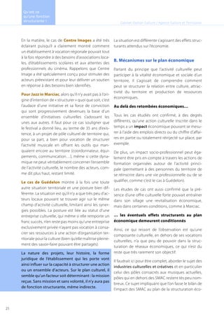 En la matière, le cas de Centre Images a été très
éclairant puisqu’il a clairement montré comment
un établissement à vocation régionale pouvait tout
à la fois répondre à des besoins d’associations loca-
les, d’établissements scolaires et aux attentes des
professionnels du cinéma. Rappelons que Centre
Image a été spécialement conçu pour stimuler des
acteurs préexistant et pour leur délivrer un soutien
en réponse à des besoins bien identifiés.
Pour Jazz in Marciac, alors qu’il n’y avait pas à l’ori-
gine d’intention de « structurer » quoi que soit, c’est
l’audace d’une initiative et sa force de conviction
qui sont progressivement devenues la base d’un
ensemble d’initiatives culturelles s’adossant les
unes aux autres. Il faut pour ce cas souligner que
le festival a donné lieu, au terme de 35 ans d’exis-
tence, à un projet de pôle culturel de territoire qui,
pour sa part, a bien pour vocation de structurer
l’activité musicale en offrant les outils qui man-
quaient encore au territoire (coordonnateur, équi-
pements, communication…), même si cette dyna-
mique ne peut véritablement concerner l’ensemble
de l’activité culturelle, le nombre des acteurs, com-
me dit plus haut, restant limité.
Le cas de Guédelon montre à la fois une toute
autre situation territoriale et une posture bien dif-
férente. La situation est qu’il n’y a que très peu d’ac-
teurs locaux pouvant se trouver agir sur le même
champ d’activité culturelle, limitant ainsi les syner-
gies possibles. La posture est liée au statut d’une
entreprise culturelle, qui même si elle remporte un
franc succès, n’en reste pas moins qu’une entreprise
exclusivement privée n’ayant pas vocation à consa-
crer ses ressources à une action d’organisation ter-
ritoriale pour la culture (bien qu’elle maîtrise pleine-
ment des savoir-faire pouvant être partagés).
La nature des projets, leur histoire, la forme
juridique de l’établissement qui les porte vont
ainsi influer sur la capacité à structurer une action
ou un ensemble d’acteurs. Sur le plan culturel, il
semble qu’un facteur soit déterminant : la mission
reçue. Sans mission et sans volonté, il n’y aura pas
de fonction structurante, même indirecte.
La situation est différente s’agissant des effets struc-
turants attendus sur l’économie.
B. Mécanismes sur le plan économique
Partant du principe que l’activité culturelle peut
participer à la vitalité économique et sociale d’un
territoire, il s’agissait de comprendre comment
peut se structurer la relation entre culture, attrac-
tivité du territoire et production de ressources
économiques.
Au delà des retombées économiques…
Tous les cas étudiés ont confirmé, à des degrés
différents, qu’une action culturelle inscrite dans le
temps a un impact économique pouvant se mesu-
rer à l’aide des emplois directs ou du chiffre d’affai-
res en partie ou totalement réinjecté sur place, par
exemple.
De plus, un impact socio-professionnel peut éga-
lement être pris en compte à travers les actions de
formation organisées autour de l’activité princi-
pale (permettant à des personnes du territoire de
se réinscrire dans une vie professionnelle ou de se
qualifier, comme c’est le cas à Guédelon).
Les études de cas ont aussi confirmé que la pré-
sence d’une offre culturelle forte pouvait entraîner
dans son sillage une revitalisation économique,
mais dans certaines conditions, comme à Marciac.
… les éventuels effets structurants au plan
économique demeurent conditionnés
Ainsi, ce qui ressort de l’observation est qu’une
composante culturelle, en dehors de ses vocations
culturelles, n’a que peu de pouvoir dans la struc-
turation de réseaux économiques, ce qui n’est du
reste que très rarement son objectif.
Il faudrait ici pour être complet, aborder le sujet des
industries culturelles et créatives et en particulier
celui des pôles consacrés aux musiques actuelles,
pôles qui en dehors des SMAC restent tès peu nom-
breux. Ce sujet impliquant que l’on fasse le bilan de
l’impact des SMAC au plan de la structuration éco-
Cabinet Option Culture / Agence Culture et Territoires
Qu’est ce
qu’une fonction
structurante !
25
 