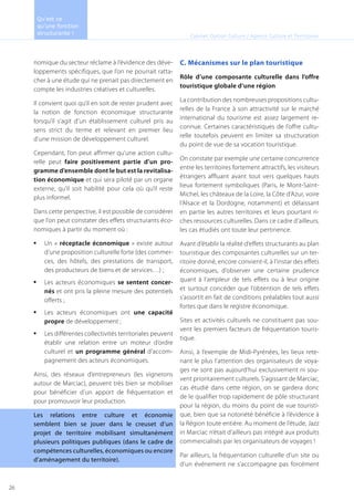 nomique du secteur réclame à l’évidence des déve-
loppements spécifiques, que l’on ne pourrait ratta-
cher à une étude qui ne prenait pas directement en
compte les industries créatives et culturelles.
Il convient quoi qu’il en soit de rester prudent avec
la notion de fonction économique structurante
lorsqu’il s’agit d’un établissement culturel pris au
sens strict du terme et relevant en premier lieu
d’une mission de développement culturel.
Cependant, l’on peut affirmer qu’une action cultu-
relle peut faire positivement partie d’un pro-
gramme d’ensemble dont le but est la revitalisa-
tion économique et qui sera piloté par un organe
externe, qu’il soit habilité pour cela où qu’il reste
plus informel.
Dans cette perspective, il est possible de considérer
que l’on peut constater des effets structurants éco-
nomiques à partir du moment où :
Un «•	 réceptacle économique » existe autour
d’une proposition culturelle forte (des commer-
ces, des hôtels, des prestations de transport,
des producteurs de biens et de services…) ;
Les acteurs économiques•	 se sentent concer-
nés et ont pris la pleine mesure des potentiels
offerts ;
Les acteurs économiques ont•	 une capacité
propre de développement ;
Les différentes collectivités territoriales peuvent•	
établir une relation entre un moteur d’ordre
culturel et un programme général d’accom-
pagnement des acteurs économiques.
Ainsi, des réseaux d’entrepreneurs (les vignerons
autour de Marciac), peuvent très bien se mobiliser
pour bénéficier d’un apport de fréquentation et
pour promouvoir leur production.
Les relations entre culture et économie
semblent bien se jouer dans le creuset d’un
projet de territoire mobilisant simultanément
plusieurs politiques publiques (dans le cadre de
compétences culturelles, économiques ou encore
d’aménagement du territoire).
C. Mécanismes sur le plan touristique
Rôle d’une composante culturelle dans l’offre
touristique globale d’une région
La contribution des nombreuses propositions cultu-
relles de la France à son attractivité sur le marché
international du tourisme est assez largement re-
connue. Certaines caractéristiques de l’offre cultu-
relle toutefois peuvent en limiter sa structuration
du point de vue de sa vocation touristique.
On constate par exemple une certaine concurrence
entre les territoires fortement attractifs, les visiteurs
étrangers affluant avant tout vers quelques hauts
lieux fortement symboliques (Paris, le Mont-Saint-
Michel, les châteaux de la Loire, la Côte d’Azur, voire
l’Alsace et la Dordogne, notamment) et délaissant
en partie les autres territoires et leurs pourtant ri-
ches ressources culturelles. Dans ce cadre d’ailleurs,
les cas étudiés ont toute leur pertinence.
Avant d’établir la réalité d’effets structurants au plan
touristique des composantes culturelles sur un ter-
ritoire donné, encore convient-il, à l’instar des effets
économiques, d’observer une certaine prudence
quant à l’ampleur de tels effets ou à leur origine
et surtout concéder que l’obtention de tels effets
s’assortit en fait de conditions préalables tout aussi
fortes que dans le registre économique.
Sites et activités culturels ne constituent pas sou-
vent les premiers facteurs de fréquentation touris-
tique.
Ainsi, à l’exemple de Midi-Pyrénées, les lieux rete-
nant le plus l’attention des organisateurs de voya-
ges ne sont pas aujourd’hui exclusivement ni sou-
vent prioritairement culturels. S’agissant de Marciac,
cas étudié dans cette région, on se gardera donc
de le qualifier trop rapidement de pôle structurant
pour la région, du moins du point de vue touristi-
que, bien que sa notoriété bénéficie à l’évidence à
la Région toute entière. Au moment de l’étude, Jazz
in Marciac n’était d’ailleurs pas intégré aux produits
commercialisés par les organisateurs de voyages !
Par ailleurs, la fréquentation culturelle d’un site ou
d’un événement ne s’accompagne pas forcément
Cabinet Option Culture / Agence Culture et Territoires
Qu’est ce
qu’une fonction
structurante !
26
 