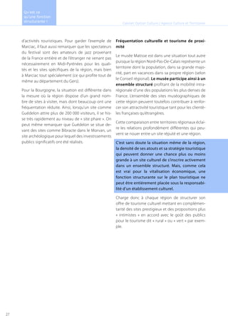 d’activités touristiques. Pour garder l’exemple de
Marciac, il faut aussi remarquer que les spectateurs
du festival sont des amateurs de jazz provenant
de la France entière et de l’étranger ne venant pas
nécessairement en Midi-Pyrénées pour les quali-
tés et les sites spécifiques de la région, mais bien
à Marciac tout spécialement (ce qui profite tout de
même au département du Gers).
Pour la Bourgogne, la situation est différente dans
la mesure où la région dispose d’un grand nom-
bre de sites à visiter, mais dont beaucoup ont une
fréquentation réduite. Ainsi, lorsqu’un site comme
Guédelon attire plus de 200 000 visiteurs, il se his-
se très rapidement au niveau de « site phare ». On
peut même remarquer que Guédelon se situe de-
vant des sites comme Bibracte dans le Morvan, un
site archéologique pour lequel des investissements
publics significatifs ont été réalisés.
Fréquentation culturelle et tourisme de proxi-
mité
Le musée Matisse est dans une situation tout autre
puisque la région Nord-Pas-De-Calais représente un
territoire dont la population, dans sa grande majo-
rité, part en vacances dans sa propre région (selon
le Conseil régional). Le musée participe ainsi à un
ensemble structuré profitant de la mobilité intra-
régionale d’une des populations les plus denses de
France. L’ensemble des sites muséographiques de
cette région peuvent toutefois contribuer à renfor-
cer son attractivité touristique tant pour les clientè-
les françaises qu’étrangères.
Cette comparaison entre territoires régionaux éclai-
re les relations profondément différentes qui peu-
vent se nouer entre un site réputé et une région.
C’est sans doute la situation même de la région,
la densité de ses atouts et sa stratégie touristique
qui peuvent donner une chance plus ou moins
grande à un site culturel de s’inscrire activement
dans un ensemble structuré. Mais, comme cela
est vrai pour la vitalisation économique, une
fonction structurante sur le plan touristique ne
peut être entièrement placée sous la responsabi-
lité d’un établissement culturel.
Charge donc à chaque région de structurer son
offre de tourisme culturel mettant en complémen-
tarité des sites prestigieux et des propositions plus
« intimistes » en accord avec le goût des publics
pour le tourisme dit « rural » ou « vert » par exem-
ple.
Cabinet Option Culture / Agence Culture et Territoires
Qu’est ce
qu’une fonction
structurante !
27
 