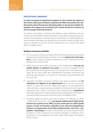 PRECAUTIONS LIMINAIRES
Le cadre conceptuel et opérationnel proposé ici vise à fournir des repères et
des critères utiles pour contribuer à optimiser les effets structurants d’un éta-
blissement culturel financé avec des fonds publics et, d’autre part, faciliter l’in-
tégration de la logique de structuration d’un réseau d’actions et d’acteurs au
sein d’un projet culturel de territoire.
Ces repères sont produits à l’intention des différents types d’utilisateurs (ceux du
monde culturel, de l’administration territoriale ou de la sphère politique) et leur pré-
sentation ne saurait être ni trop technique ni trop étendue. Les critères abordés de-
vront permettre d’alimenter une démarche qui chercherait à établir les effets d’une
structure culturelle au sein d’un territoire, sachant que ceci ne saurait être réalisé
selon un modèle unique.
Quelques remarques préalables
On l’a vu jusqu’ici, il existe une relation étroite entre les historiques, les contextes•	
territoriaux et les composantes culturelles. C’est cette relation tout à fait singu-
lière qui, pour chaque cas, éclaire la réalité plus ou moins importante d’une ou
des fonction(s) structurante(s).
L’effet structurant d’une action culturelle ou d’un établissement•	 n’est pas une
qualité absolue ni supérieure aux autres, ou à l’aune de laquelle doivent
être systématiquement jugés les projets et les programmes. Cela présenterait le
risque de voir cette qualité être artificiellement incorporée, notamment aux
demandes de subventions. La fonction de « proximité » peut par exemple être
tout aussi utile.
L’approche des effets structurants intéresse sans doute au premier chef•	 les
métropoles, les Régions et les Départements (ainsi que les intercommu-
nalités), au travers des structures d’appui, des agences ou des équipements
« têtes de réseau » souvent vecteurs privilégiés de l’intervention de ces types de
collectivités ; pour celles-ci, il convient de tenir compte de leurs compétences
principales (éducation, formation professionnelle, aménagement du territoire…)
auxquels les effets structurants recherchés seront inévitablement liés.
On pourra également penser que le fait de donner une définition au terme•	
« établissement structurant » sera d’une grande utilité lorsqu’il s’agira de dé-
terminer les missions d’une SMAC ou autre entité dont on attend qu’elle
assume à la fois ses fonctions culturelles et son rôle d’accompagnement
d’acteurs et d’organisation d’une filière professionnelle, voire d’un « éco-
système » économique. Anticiper sur le caractère structurant de telles entités,
permettra en toute connaissance de cause de satisfaire à la rédaction d’une
convention ou d’une délégation de service public (DSP) support de relations
fertiles et saines.
Cabinet Option Culture / Agence Culture et Territoires
Qu’est ce
qu’une fonction
structurante !
29
 