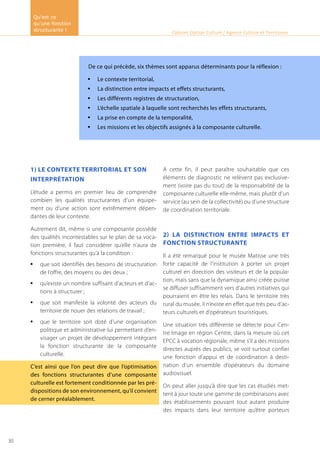 1) Le contexte territorial et son
interprétation
L’étude a permis en premier lieu de comprendre
combien les qualités structurantes d’un équipe-
ment ou d’une action sont extrêmement dépen-
dantes de leur contexte.
Autrement dit, même si une composante possède
des qualités incontestables sur le plan de sa voca-
tion première, il faut considérer qu’elle n’aura de
fonctions structurantes qu’à la condition :
que soit identifiés des besoins de structuration•	
de l’offre, des moyens ou des deux ;
qu’existe un nombre suffisant d’acteurs et d’ac-•	
tions à structurer ;
que soit manifeste la volonté des acteurs du•	
territoire de nouer des relations de travail ;
que le territoire soit doté d’une organisation•	
politique et administrative lui permettant d’en-
visager un projet de développement intégrant
la fonction structurante de la composante
culturelle.
C’est ainsi que l’on peut dire que l’optimisation
des fonctions structurantes d’une composante
culturelle est fortement conditionnée par les pré-
dispositions de son environnement, qu’il convient
de cerner préalablement.
A cette fin, il peut paraître souhaitable que ces
éléments de diagnostic ne relèvent pas exclusive-
ment (voire pas du tout) de la responsabilité de la
composante culturelle elle-même, mais plutôt d’un
service (au sein de la collectivité) ou d’une structure
de coordination territoriale.
2) La distinction entre impacts et
fonction structurante
Il a été remarqué pour le musée Matisse une très
forte capacité de l’institution à porter un projet
culturel en direction des visiteurs et de la popula-
tion, mais sans que la dynamique ainsi créée puisse
se diffuser suffisamment vers d’autres initiatives qui
pourraient en être les relais. Dans le territoire très
rural du musée, il n’existe en effet que très peu d’ac-
teurs culturels et d’opérateurs touristiques.
Une situation très différente se détecte pour Cen-
tre Image en région Centre, dans la mesure où cet
EPCC à vocation régionale, même s’il a des missions
directes auprès des publics, se voit surtout confier
une fonction d’appui et de coordination à desti-
nation d’un ensemble d’opérateurs du domaine
audiovisuel.
On peut aller jusqu’à dire que les cas étudiés met-
tent à jour toute une gamme de combinaisons avec
des établissements pouvant tout autant produire
des impacts dans leur territoire qu’être porteurs
Cabinet Option Culture / Agence Culture et Territoires
De ce qui précède, six thèmes sont apparus déterminants pour la réflexion :
Le contexte territorial,•	
La distinction entre impacts et effets structurants,•	
Les différents registres de structuration,•	
L’échelle spatiale à laquelle sont recherchés les effets structurants,•	
La prise en compte de la temporalité,•	
Les missions et les objectifs assignés à la composante culturelle.•	
Qu’est ce
qu’une fonction
structurante !
30
 