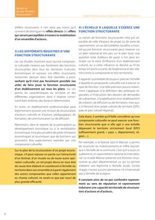 d’effets structurants. Il n’en reste pas moins qu’il
convient de distinguer les effets directs des effets
qui seront perceptibles à travers la mobilisation
d’un ensemble d’acteurs.
3) Les différents registres d’une
fonction structurante
Les cas étudiés montrent aussi qu’une composan-
te culturelle n’exerce pas forcément des fonctions
structurantes dans tous les domaines (culturels,
économiques et sociaux). Les effets structurants
recherchés devront donc être identifiés a priori,
sachant qu’il n’est pas forcément possible (ou
utile) de faire jouer la fonction structurante
d’un établissement sur tous les plans. Sur ces
points, les caractéristiques du territoire et des
différentes organisations dont il dispose consti-
tuent bien entendu des facteurs déterminants.
En outre, un établissement professionnalisé peut
légitimement recevoir une mission de structuration
d’acteurs culturels et d’actions pédagogiques, de
formation, de communication ou de diffusion.
Néanmoins, dans le registre de la participation au
développement touristique ou à la revitalisation
économique, il est plus prudent de parler d’impacts
économiques et touristiques que de fonctions qui
pourraient être explicitement exercées par une
composante culturelle.
Sur le plan de la structuration d’un projet écono-
mique, s’il peut reposer en partie sur l’attractivité
d’un festival, d’un musée ou de toute autre opé-
ration culturelle, un tel projet devra en tout état
de cause être élaboré et coordonné à l’échelle du
territoire dans son ensemble et à partir également
des autres composantes que celles appartenant
au champ culturel, ne serait-ce que par souci de
plus grande efficacité.
4) L’échelle à laquelle s’exerce une
fonction structurante
La notion de fonctions structurantes n’est pas sé-
parable de celle d’espace de projet ou de zone de
rayonnement. Le cas de Guédelon toutefois a mon-
tré qu’une fonction structurante peut s’exercer sur
un plan national et très peu sur le plan local. Une
question reste d’ailleurs de savoir si l’on peut an-
ticiper sur la zone d’influence d’un établissement
culturel, ou si cette influence se dessine au fil du
temps (cf. point suivant), de l’expérience et des rela-
tions entre la composante et le(s) territoire(s).
Il apparaît souhaitable de toujours préciser l’échelle
à laquelle la composante culturelle vise à exercer ce
type de fonction. Une telle précision pourra notam-
ment s’appliquer à la définition des politiques ré-
gionales, à l’instruction des dossiers de demandes
de subvention, à la labellisation d’un établissement
de création, de diffusion ou de formation, mais aus-
si à l’énoncé d’un projet culturel de territoire (EPCI,
pays et parc naturel régional).
Cela étant, il semble qu’il faille considérer qu’une
composante culturelle ne peut exercer une fonc-
tion structurante que si elle agit à une échelle
dépassant le territoire strictement local (EPCI
suffisamment grand, « pays », département, ré-
gion…).
Par exemple, si le festival Jazz In Marciac a permis
de structurer les investissements et l’offre touristi-
que à l’échelle de la commune, c’est qu’il a aussi un
auditoire et un rayonnement national et internatio-
nal. Le musée Matisse présente une fonction struc-
turante au plan départemental, ce qui lui permet
d’obtenir une légitimité à l’échelle locale. Centre
Images n’aurait aucune pertinence s’il n’intervenait
pas à l’échelle de la région.
Il convient ainsi de ne pas confondre rayonne-
ment au sens de réputation et rayonnement
induisant une capacité territoriale de structura-
tion d’actions et d’acteurs.
Cabinet Option Culture / Agence Culture et Territoires
Qu’est ce
qu’une fonction
structurante !
31
 