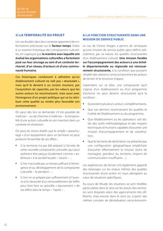 5) La temporalité du projet
Les cas étudiés dans leur contexte apportent des in-
formations précieuses sur le facteur temps. Grâce
à un examen historique des composantes culturel-
les, on s’aperçoit que la manière avec laquelle ont
évolué les organisations culturelles a fortement
joué sur leur ancrage au sein d’un contexte ter-
ritorial, d’un réseau d’acteurs et d’une commu-
nauté humaine.
Ces historiques conduisent à admettre qu’un
établissement culturel ne naît pas « structurant »,
mais qu’il le devient à un certain moment, par
l’acquisition de capacités, par les valeurs que les
autres acteurs lui reconnaissent, mais aussi avec
l’émergence d’un projet politique qui va lui attri-
buer cette qualité ou rendre plus favorable son
environnement.
On peut dès lors se demander s’il est possible de
maîtriser – ou de chercher à maîtriser – la tempora-
lité d’une action culturelle et son insertion dans un
contexte en évolution.
On peut du moins établir que le simple « parachu-
tage » d’un équipement dans un territoire ne peut
produire l’ensemble de ses effets :
Si le territoire n’a pas été préparé à l’arrivée de•	
cette nouvelle composante culturelle (qui peut
aisément être perçue localement comme « ex-
térieure » à la société locale) – l’avant – ;
Si l’on n’accorde pas un temps suffisant à l’émer-•	
gence et au développement de la composante
culturelle – le pendant – ;
Si l’on ne se prépare pas suffisamment à l’avan-•	
ce à la nécessité d’un renouvellement de l’offre
pour faire face au possible « épuisement » de
ses effets dans le temps – l’après – .
6) la fonction structurante dans une
mission de service public
Le cas de Centre Images a permis de remarquer
qu’une mission de service public peut définir pré-
cisément, par sa nature, les qualités structurantes
d’un établissement culturel. Une mission fondée
sur l’accompagnement des acteurs à une échel-
le départementale ou régionale est nécessai-
rement structurante, à la condition que puissent
s’établir des relations constructives entre les acteurs
de terrain et la structure d’appui.
Cependant, sur ce plan, une composante (qu’il
s’agisse d’un établissement ou d’un programme
d’actions) ne peut devenir structurante qu’à la
condition :
Qu’existent plusieurs acteurs complémentaires,•	
Que ces derniers reconnaissent les qualités et•	
l’utilité de l’établissement ou du programme,
Que l’établissement ou les opérateurs soit do-•	
tés des outils méthodologique et des moyens
techniques et humains capables d’assumer une
mission d’accompagnement et de coordina-
tion,
Que le territoire de destination ne présente pas•	
une configuration géographique empêchant
d’assumer effectivement la mission (zone de
montagne, grandeur du territoire, moyens de
communication insuffisants…).
Les expériences de terrain ont également apporté
des éclairages sur les enjeux mêmes des qualités
structurantes d’une action en nous plongeant au
cœur de situations spécifiques.
Au cours de l’étude, les situations se sont révélées
particulières dans le sens où les atouts des territoi-
res sont disposés selon des agencements très dif-
férents, mais encore dans le sens où, à partir des
mêmes constats de dévitalisation socio-économi-
Cabinet Option Culture / Agence Culture et Territoires
Qu’est ce
qu’une fonction
structurante !
32
 