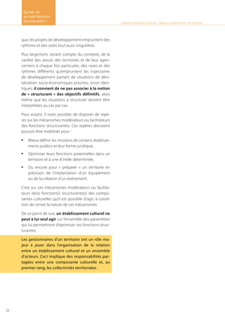que, les projets de développement empruntent des
rythmes et des voies tout aussi singulières.
Plus largement, tenant compte du contexte, de la
variété des atouts des territoires et de leur agen-
cement à chaque fois particulier, des voies et des
rythmes différents qu’empruntent les trajectoires
de développement partant de situations de dévi-
talisation socio-économiques proches, sinon iden-
tiques, il convient de ne pas associer à la notion
de « structurant » des objectifs définitifs, alors
même que les situations à structurer doivent être
interprétées au cas par cas.
Pour autant, il reste possible de disposer de repè-
res sur les mécanismes modérateurs ou facilitateurs
des fonctions structurantes. Ces repères devraient
pouvoir être mobilisés pour :
Mieux définir les missions de certains établisse-•	
ments publics et leur forme juridique,
Optimiser leurs fonctions potentielles dans un•	
territoire et à une échelle déterminée,
Ou encore pour « préparer » un territoire en•	
prévision de l’implantation d’un équipement
ou de la création d’un événement.
C’est sur ces mécanismes modérateurs ou facilita-
teurs de(s) fonction(s) structurante(s) des compo-
santes culturelles qu’il est possible d’agir, à condi-
tion de cerner la nature de ces mécanismes.
De ce point de vue, un établissement culturel ne
peut à lui seul agir sur l’ensemble des paramètres
qui lui permettront d’optimiser ses fonctions struc-
turantes.
Les gestionnaires d’un territoire ont un rôle ma-
jeur à jouer dans l’organisation de la relation
entre un établissement culturel et un ensemble
d’acteurs. Ceci implique des responsabilités par-
tagées entre une composante culturelle et, au
premier rang, les collectivités territoriales.
Cabinet Option Culture / Agence Culture et Territoires
Qu’est ce
qu’une fonction
structurante !
33
 