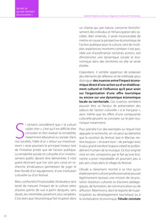 S
i certains considèrent que « la culture
coûte cher », c’est qu’il est difficile d’en
constater et d’en évaluer la rentabilité,
notamment éducative ou sociale. Dans
nos sociétés, l’idée d’un « retour sur investisse-
ment » reste pourtant le principal moteur tant
de l’initiative privée que de l’action publique.
La rentabilité sociale et culturelle d’un investis-
sement public devant être démontrée, il n’est
guère étonnant que l’on soit sans cesse en re-
cherche d’indicateurs permettant de juger le
bien-fondé d’un équipement, d’une institution
culturelle ou d’un festival.
Mais, confronté à l’insaisissable, l’évaluateur sera
tenté de mesurer l’impact de la culture selon
d’autres points de vue à partir desquels, sans
doute, les retombées paraîtront plus tangibles.
C’est alors que l’économique fait irruption dans
un champ qui, par nature, concerne l’enrichis-
sement des individus et l’émancipation des so-
ciétés. Bien entendu, il serait inconcevable de
mettre en cause la perspective économique de
l’action publique pour la culture, tant de multi-
ples expériences montrent combien il est pos-
sible soit d’autofinancer certaines actions, soit
d’enclencher une dynamique sociale et éco-
nomique dans des territoires où elle se serait
étiolée.
Cependant, il semble opportun de proposer
des éléments de réflexion et de méthode pour
distinguer des nuances entre l’impact écono-
mique direct d’une action ou d’un établisse-
ment culturel et l’influence qu’il peut avoir
sur l’organisation d’une offre touristique
ou encore sur une dynamique économique
locale ou territoriale. Ces nuances semblent
pouvoir être un facteur de préservation des
valeurs de l’action culturelle « à la française »,
alors même que les effets d’une composante
culturelle peuvent se constater sur le plan tou-
ristique notamment.
Pour prendre l’un des exemples sur lequel s’est
appuyée la recherche, on ne peut qu’admettre
que la vocation du festival Jazz in Marciac res-
tera toujours – et avant tout – de partager avec
le plus grand nombre l’espace créatif et profon-
dément humain de la musique. Ce but originel
n’est en rien compromis par le fait qu’une éco-
nomie a priori improbable ait pourtant peu à
peu pris corps dans le sillage du festival.
L’étude a clairement montré à ce titre qu’un
établissement culturel professionnalisé pouvait
légitimement recevoir une mission de structu-
ration d’acteurs culturels et d’actions pédago-
giques, de formation, de communication ou de
diffusion. Néanmoins, dans le registre de la par-
ticipation au développement touristique ou à
la revitalisation économique, l’étude constate
Cabinet Option Culture / Agence Culture et Territoires
Qu’est ce
qu’une fonction
structurante !
35
 