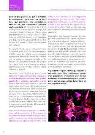 qu’il est plus prudent de parler d’impacts
économiques et touristiques que de fonc-
tions qui pourraient être explicitement
exercées par une composante culturelle,
sauf exceptions (Cf. l’économie du cinéma).
Sur le plan de la structuration d’un projet éco-
nomique, il s’avère logique et efficace qu’un
projet soit élaboré et coordonné à l’échelle d’un
territoire ; projet qui, certes, pourra reposer en
grande partie sur les valeurs d’attractivité d’un
festival, d’un musée ou de toute autre opéra-
tion culturelle.
En outre, les études de cas ont confirmé que
la présence d’une offre culturelle forte pouvait
entraîner dans son sillage une revitalisation
économique. Mais ce qui ressort de l’observa-
tion est qu’une composante culturelle, en de-
hors de ses vocations culturelles, n’a que peu
de pouvoir dans la structuration de réseaux
économiques, ce qui n’est du reste que très ra-
rement son objectif.
Néanmoins, on ne peut faire autrement que de
considérer le cas particulier des entreprises
culturelles relevant du champ de ce que l’on
appelle les « industries culturelles et créa-
tives ». On souhaiterait affecter à certaines
d’entre-elles, une fonction de structuration de
l’écosystème économique dans laquelle elles
agissent. C’est le cas dans le domaine de la mu-
sique, du livre et du cinéma, notamment. Si de
telles entités ont été largement étudiées dans
le cadre d’autres études, nous les tiendrons
pour l’instant à l’écart de nos conclusions pour
la raison que ce sujet nécessite à l’évidence des
développements spécifiques.
Pour autant, le lecteur percevra ici des fac-
teurs qui doivent inciter à faire preuve de
discernement entre une structure culturelle à
qui l’on confierait une mission d’organisation
économique en plus de ses missions cultu-
relles et une politique de développement
économique qui, pour sa part, devra s’être
préparée à insérer, dans ses critères, ses mo-
dalités et son périmètre, les spécificités du
monde de la culture. Voilà un sujet que nous
nous proposons de développer dans un cadre
approprié.
Quoi qu’il en soit, il convient toujours de rester
prudent avec la notion de « fonction économi-
que structurante » lorsqu’il s’agit d’un établisse-
ment culturel. Pour s’en convaincre, il faudrait
prendre le temps, par exemple, d’explorer sé-
rieusement le cas de chaque Frac en France
pour évaluer leurs réelles capacités à structurer
une offre décentralisée en région alors que les
moyens dont ils disposent pour cela semblent
inexorablement aller à la baisse et qu’une ten-
dance est au contraire de leur offrir de somp-
teux équipements, paradoxalement centralisés
dans les capitales régionales…
Cependant, l’on peut affirmer qu’une action
culturelle peut faire positivement partie
d’un programme d’ensemble dont le but
est la revitalisation économique et qui sera
piloté par les responsables du territoire et
des organes habilités.
Cabinet Option Culture / Agence Culture et Territoires
Qu’est ce
qu’une fonction
structurante !
36
 