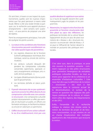 On sent bien, à travers ce seul aspect du ques-
tionnement, quelles sont les nuances impor-
tantes que l’on peut percevoir à travers cette
étude. Même si elle sera restée limitée à quel-
ques cas, la recherche aura apporté plusieurs
enseignements – dont certains sont surpre-
nants – et aura permis de proposer une série
de repères.
Parmi les enseignements principaux, il est utile
de souligner les points suivants :
La nature et les conditions des fonctions1.	
structurantes peuvent sensiblement va-
rier selon quatre types de paramètres :
Les registres d’exercice de la fonction•	
(culturel, pédagogique, touristique, éco-
nomique, social ou encore de commu-
nication),
Les secteurs culturels desquels dé-•	
pendent les composantes culturelles
concernées (patrimoine, spectacle vi-
vant, enseignements artistiques, arts vi-
suels, lecture publique…),
Les types d’établissements (forme juridi-•	
que et gouvernance),
Les territoires (échelle et statut juridi-•	
que),
Il parait nécessaire de ne pas systémati-2.	
quement associer les effets directs d’une
composante culturelle avec son caractè-
re structurant. Une composante culturelle
produit nécessairement un effet, par exem-
ple, en réunissant un public, en offrant une
formation artistique, en facilitant la création
ou encore en valorisant un patrimoine.
L’effet structurant d’une action culturel-3.	
le ou d’un établissement n’est pas une
qualité absolue et supérieure aux autres
ou à l’aune de laquelle doivent être systé-
matiquement jugés les projets et les pro-
grammes.
Néanmoins, le rapport entre fonction de4.	
proximité et fonction structurante doit
être placé au cœur des réflexions, les
politiques territoriales de la culture faisant
logiquement de plus en plus de place aux
notions de « réseaux », de « structures res-
sources » ou encore de « tête de réseau ». Il
se joue ici l’efficacité de l’action devant la
montée en puissance des politiques terri-
toriales.
Cabinet Option Culture / Agence Culture et Territoires
C’est ainsi que, dans la pratique, se pose
très souvent la question suivante : com-
ment s’appuyer sur des pôles structurants
pour permettre l’émergence de véritables
politiques culturelles locales, ou tout au
moins pour apporter de la cohérence à un
ensemble d’initiatives culturelles ? Cela
nous fait dire que la définition de la notion
« structurant » est tout à fait
opportune dans le contexte actuel de
la décentralisation, et surtout de la
remise en question des logiques des poli-
tiques publiques de la culture, et notam-
ment celles des régions, des Départements
et des EPCI.
Enfin, l’ensemble de la recherche
indique la relation très étroite entre la
notion de territoire de projet et de fonc-
tions structurantes, ce qui montre en soi
un champ d’exploration des multiples
applications des mécanismes que recouvre
la notion.
Qu’est ce
qu’une fonction
structurante !
37
 