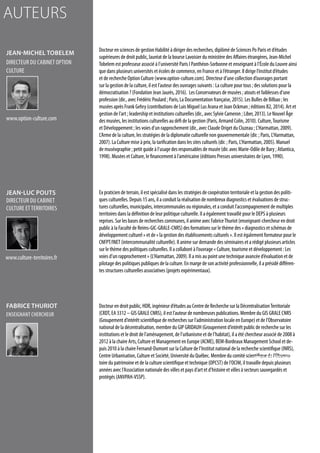 Docteur en sciences de gestion Habilité à diriger des recherches, diplômé de Sciences Po Paris et d’études
supérieures de droit public, lauréat de la bourse Lavoisier du ministère des Affaires étrangères, Jean-Michel
Tobelem est professeur associé à l’université Paris I Panthéon-Sorbonne et enseignant à l’École du Louvre ainsi
que dans plusieurs universités et écoles de commerce, en France et à l’étranger. Il dirige l’institut d’études
et de recherche Option Culture (www.option-culture.com). Directeur d’une collection d’ouvrages portant
sur la gestion de la culture, il est l’auteur des ouvrages suivants : La culture pour tous ; des solutions pour la
démocratisation ? (Fondation Jean Jaurès, 2016). Les Conservateurs de musées ; atouts et faiblesses d’une
profession (dir., avec Frédéric Poulard ; Paris, La Documentation française, 2015). Les Bulles de Bilbao ; les
musées après Frank Gehry (contributions de Luis Miguel Lus Arana et Joan Ockman ; éditions B2, 2014). Art et
gestion de l’art ; leadership et institutions culturelles (dir., avec Sylvie Cameron ; Liber, 2013). Le Nouvel Âge
des musées, les institutions culturelles au défi de la gestion (Paris, Armand Colin, 2010). Culture,Tourisme
et Développement ; les voies d’un rapprochement (dir., avec Claude Origet du Cluzeau ; L’Harmattan, 2009).
L’Arme de la culture, les stratégies de la diplomatie culturelle non gouvernementale (dir. ; Paris, L’Harmattan,
2007). La Culture mise à prix, la tarification dans les sites culturels (dir. ; Paris, L’Harmattan, 2005). Manuel
de muséographie ; petit guide à l’usage des responsables de musée (dir. avec Marie-Odile de Bary ; Atlantica,
1998). Musées et Culture, le financement à l’américaine (éditions Presses universitaires de Lyon, 1990).
Ex praticien de terrain, il est spécialisé dans les stratégies de coopération territoriale et la gestion des politi-
ques culturelles. Depuis 15 ans, il a conduit la réalisation de nombreux diagnostics et évaluations de struc-
tures culturelles, municipales, intercommunales ou régionales, et a conduit l’accompagnement de multiples
territoires dans la définition de leur politique culturelle. Il a également travaillé pour le DEPS à plusieurs
reprises. Sur les bases de recherches communes, il anime avec FabriceThuriot (enseignant-chercheur en droit
public à la Faculté de Reims-GIC-GRALE-CNRS) des formations sur le thème des « diagnostics et schémas de
développement culturel » et de « la gestion des établissements culturels ». Il est également formateur pour le
CNFPT/INET (intercommunalité culturelle). Il anime sur demande des séminaires et a rédigé plusieurs articles
sur le thème des politiques culturelles. Il a collaboré à l’ouvrage « Culture, tourisme et développement : Les
voies d’un rapprochement » (L’Harmattan, 2009). Il a mis au point une technique avancée d’évaluation et de
pilotage des politiques publiques de la culture. En marge de son activité professionnelle, il a présidé différen-
tes structures culturelles associatives (projets expérimentaux).
Docteur en droit public, HDR, ingénieur d’études au Centre de Recherche sur la DécentralisationTerritoriale
(CRDT, EA 3312 – GIS GRALE CNRS), il est l’auteur de nombreuses publications. Membre du GIS GRALE CNRS
(Groupement d’intérêt scientifique de recherches sur l’administration locale en Europe) et de l’Observatoire
national de la décentralisation, membre du GIP GRIDAUH (Groupement d’intérêt public de recherche sur les
institutions et le droit de l’aménagement, de l’urbanisme et de l’habitat), il a été chercheur associé de 2008 à
2012 à la chaire Arts, Culture et Management en Europe (ACME), BEM-Bordeaux Management School et de-
puis 2010 à la chaire Fernand-Dumont sur la Culture de l’Institut national de la recherche scientifique (INRS),
Centre Urbanisation, Culture et Société, Université du Québec. Membre du comité scientifique de l’Observa-
toire du patrimoine et de la culture scientifique et technique (OPCST) de l’OCIM, il travaille depuis plusieurs
années avec l’Association nationale des villes et pays d’art et d’histoire et villes à secteurs sauvegardés et
protégés (ANVPAH-VSSP).
Jean-Michel TOBELEM
directeur du cabinet Option
culture
Jean-Luc POUTS
directeur du cabinet
Culture etterritoires
Fabrice THURIOT
enseignant chercheur
www.option-culture.com
www.culture-territoires.fr
www.crdt.univ-reims.fr
auteurs
 