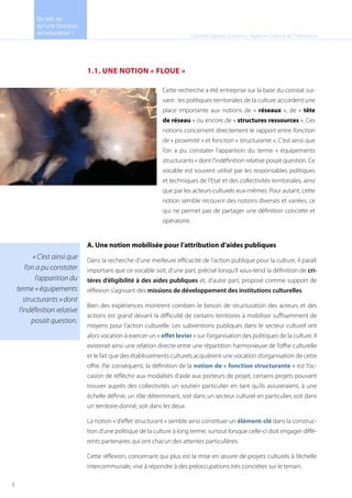 1.1. UNE NOTION « FLOUE »
A. Une notion mobilisée pour l’attribution d’aides publiques
Dans la recherche d’une meilleure efficacité de l’action publique pour la culture, il paraît
important que ce vocable soit, d’une part, précisé lorsqu’il sous-tend la définition de cri-
tères d’éligibilité à des aides publiques et, d’autre part, proposé comme support de
réflexion s’agissant des missions de développement des institutions culturelles.
Bien des expériences montrent combien le besoin de structuration des acteurs et des
actions est grand devant la difficulté de certains territoires à mobiliser suffisamment de
moyens pour l’action culturelle. Les subventions publiques dans le secteur culturel ont
alors vocation à exercer un « effet levier » sur l’organisation des politiques de la culture. Il
existerait ainsi une relation directe entre une répartition harmonieuse de l’offre culturelle
et le fait que des établissements culturels acquièrent une vocation d’organisation de cette
offre. Par conséquent, la définition de la notion de « fonction structurante » est l’oc-
casion de réfléchir aux modalités d’aide aux porteurs de projet, certains projets pouvant
trouver auprès des collectivités un soutien particulier en tant qu’ils assureraient, à une
échelle définie, un rôle déterminant, soit dans un secteur culturel en particulier, soit dans
un territoire donné, soit dans les deux.
La notion « d’effet structurant » semble ainsi constituer un élément-clé dans la construc-
tion d’une politique de la culture à long terme, surtout lorsque celle-ci doit engager diffé-
rents partenaires qui ont chacun des attentes particulières.
Cette réflexion, concernant qui plus est la mise en œuvre de projets culturels à l’échelle
intercommunale, vise à répondre à des préoccupations très concrètes sur le terrain.
« C’est ainsi que
l’on a pu constater
l’apparition du
terme « équipements
structurants » dont
l’indéfinition relative
posait question.
Cabinet Option Culture / Agence Culture et Territoires
Cette recherche a été entreprise sur la base du constat sui-
vant : les politiques territoriales de la culture accordent une
place importante aux notions de « réseaux », de « tête
de réseau » ou encore de « structures ressources ». Ces
notions concernent directement le rapport entre fonction
de « proximité » et fonction « structurante ». C’est ainsi que
l’on a pu constater l’apparition du terme « équipements
structurants » dont l’indéfinition relative posait question. Ce
vocable est souvent utilisé par les responsables politiques
et techniques de l’Etat et des collectivités territoriales, ainsi
que par les acteurs culturels eux-mêmes. Pour autant, cette
notion semble recouvrir des notions diverses et variées, ce
qui ne permet pas de partager une définition concrète et
opératoire.
Qu’est ce
qu’une fonction
structurante !
5
 