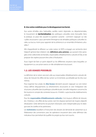 B. Une notion mobilisée pour le développement territorial.
Aux autres échelles, plus habituelles, qu’elles soient régionales ou départementales,
le mouvement de territorialisation des politiques culturelles reste d’actualité. Dans
la pratique, se pose très souvent la question suivante : comment s’appuyer sur des
« pôles structurants » pour permettre l’émergence de véritables politiques culturelles lo-
cales, ou tout au moins pour apporter de la cohérence à un ensemble d’initiatives cultu-
relles ?
Afin d’approfondir la réflexion sur cette notion, le DEPS a engagé une recherche dont
l’objectif général était d’obtenir des définitions plus précises, qui puissent être parta-
gées entre collectivités territoriales, responsables d’établissements culturels et État, et de
proposer des repères pouvant être utiles à l’évaluation.
Aussi s’agit-il de faire un point objectif sur les différentes situations dans lesquelles un
équipement ou une action exerce un rôle véritablement structurant.
1.2. LES USAGES POSSIBLES
La définition de la notion sera tant utile aux responsables d’établissements culturels dé-
sireux de mesurer les effets de leur action sur le territoire, qu’utilisable par les élus eux-
mêmes.
Pour organiser leur projet, les élus locaux devraient pouvoir s’appuyer sur une notion
mieux définie d’équipements ou d’événements structurants et viser l’intégration des
structures culturelles dans la politique culturelle locale. Une telle intégration concerne à la
fois la prise en compte des contextes locaux et « l’intérêt » supra local des établissements
culturels.
Pour les responsables d’établissements culturels, il est toujours difficile de mesurer,
de « l’intérieur », les effets de leur action, tant l’on dispose rarement de moyens objectifs
d’évaluation. Cette démarche est pourtant nécessaire, voire indispensable pour le dialo-
gue avec les tutelles et les partenaires.
Les techniciens travaillant à l’instruction des dossiers de demande de subvention ou à
l’élaboration des conventions avec les opérateurs trouveront dans cette définition des
indicateurs leur permettant de qualifier les projets qui leur sont soumis.
Cabinet Option Culture / Agence Culture et Territoires
Qu’est ce
qu’une fonction
structurante !
6
 