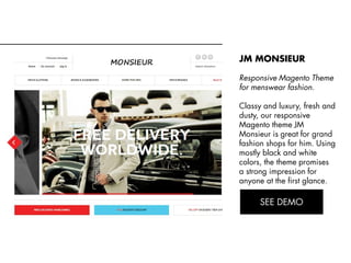 JM MONSIEUR
Responsive Magento Theme
for menswear fashion.
Classy and luxury, fresh and
dusty, our responsive
Magento theme JM
Monsieur is great for grand
fashion shops for him. Using
mostly black and white
colors, the theme promises
a strong impression for
anyone at the first glance.
View Demo:
http://bit.ly/jm-monsieur

 