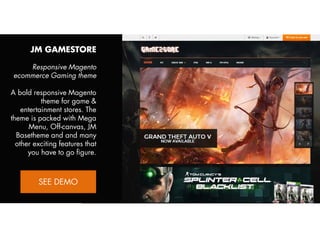 JM GAMESTORE
Responsive Magento
ecommerce Gaming theme
A bold responsive Magento
theme for game &
entertainment stores. The
theme is packed with Mega
Menu, Off-canvas, JM
Basetheme and and many
other exciting features that
you have to go figure.
View Demo:
http://bit.ly/jm-gamestore

 
