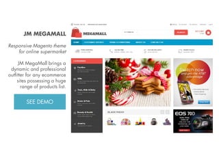 JM MEGAMALL
Responsive Magento theme
for online supermarket
JM MegaMall brings a
dynamic and professional
outfitter for any ecommerce
sites possessing a huge
range of products list.
View Demo:
http://bit.ly/jm-megamall

 